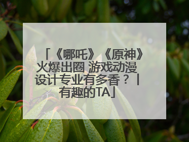 《哪吒》《原神》火爆出圈 游戏动漫设计专业有多香？丨有趣的TA