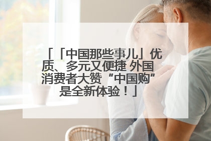 「中国那些事儿」优质、多元又便捷 外国消费者大赞“中国购”是全新体验！