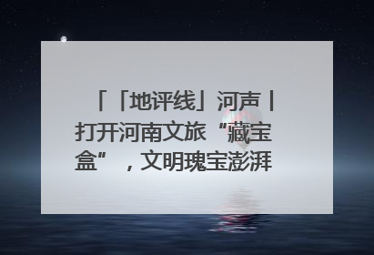 「地评线」河声丨打开河南文旅“藏宝盒”，文明瑰宝澎湃发展“豫动能”