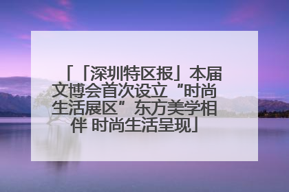 「深圳特区报」本届文博会首次设立“时尚生活展区”东方美学相伴 时尚生活呈现