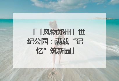 「风物郑州」世纪公园：满载“记忆”筑新园