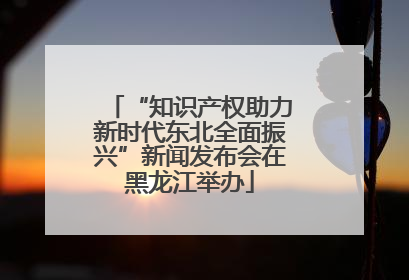 “知识产权助力新时代东北全面振兴”新闻发布会在黑龙江举办