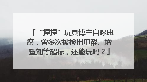 “捏捏”玩具博主自曝患癌，曾多次被检出甲醛、增塑剂等超标，还能玩吗？