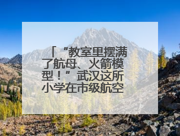 “教室里摆满了航母、火箭模型！”武汉这所小学在市级航空航天模型实践活动中获佳绩