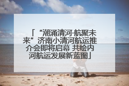 “潮涌清河·航聚未来”济南小清河航运推介会即将启幕 共绘内河航运发展新蓝图
