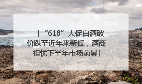 “618”大促白酒破价跌至近年来新低，酒商担忧下半年市场前景