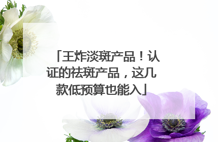 王炸淡斑产品！认证的祛斑产品，这几款低预算也能入