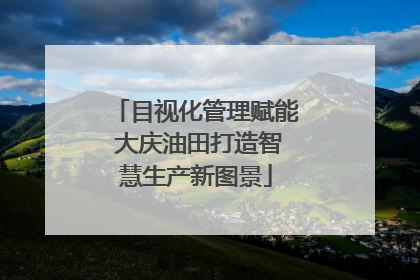 目视化管理赋能 大庆油田打造智慧生产新图景