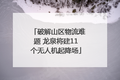 破解山区物流难题 龙泉将建11个无人机起降场