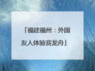 福建福州：外国友人体验赛龙舟