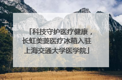 科技守护医疗健康，长虹美菱医疗冰箱入驻上海交通大学医学院