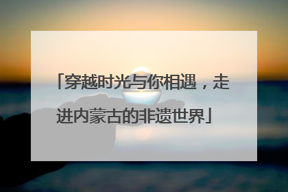 穿越时光与你相遇，走进内蒙古的非遗世界