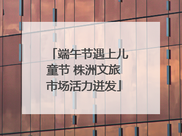 端午节遇上儿童节 株洲文旅市场活力迸发