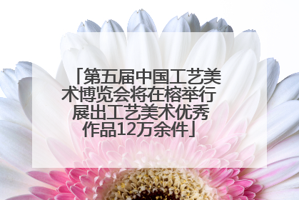 第五届中国工艺美术博览会将在榕举行 展出工艺美术优秀作品12万余件