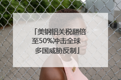 美钢铝关税翻倍至50%冲击全球 多国威胁反制