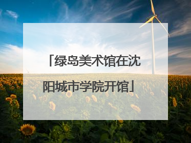绿岛美术馆在沈阳城市学院开馆