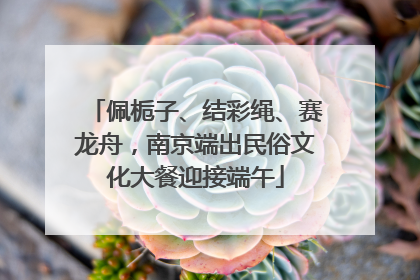 佩栀子、结彩绳、赛龙舟，南京端出民俗文化大餐迎接端午