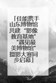 佳能携手山东博物馆共建“影像教育基地” “遇见最美博物馆”摄影大赛同步启幕