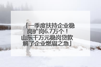 一季度扶持企业稳岗扩岗6.7万个！山东千万元稳岗贷款解了企业燃眉之急