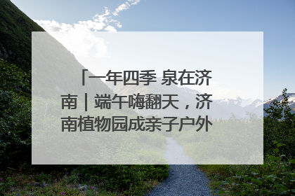 一年四季 泉在济南｜端午嗨翻天，济南植物园成亲子户外热门打卡地