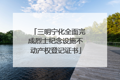 三明宁化全面完成烈士纪念设施不动产权登记证书