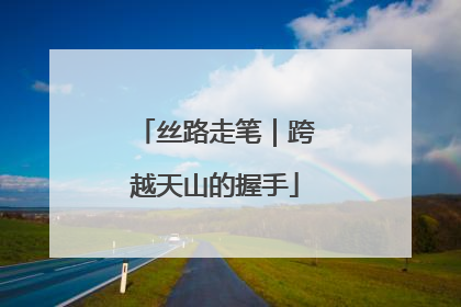 丝路走笔｜跨越天山的握手