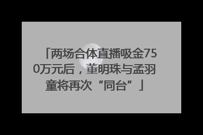 两场合体直播吸金750万元后，董明珠与孟羽童将再次“同台”