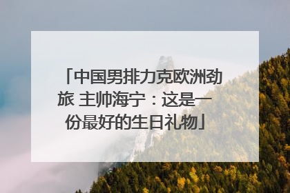 中国男排力克欧洲劲旅 主帅海宁：这是一份最好的生日礼物