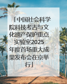 中国社会科学院科技考古与文化遗产保护重点实验室2025年度首场重大成果发布会在京举行