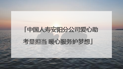 中国人寿安阳分公司爱心助考显担当 暖心服务护梦想