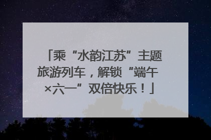 乘“水韵江苏”主题旅游列车，解锁“端午×六一”双倍快乐！