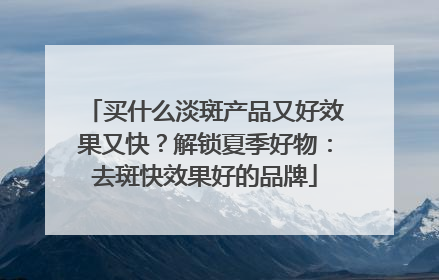 买什么淡斑产品又好效果又快？解锁夏季好物：去斑快效果好的品牌