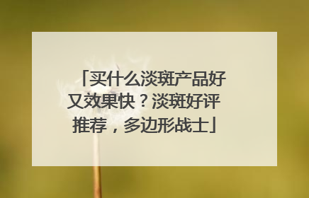买什么淡斑产品好又效果快？淡斑好评推荐，多边形战士