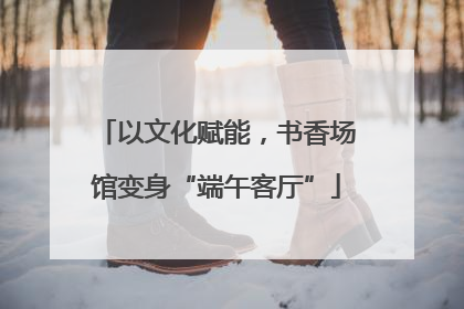 以文化赋能，书香场馆变身“端午客厅”