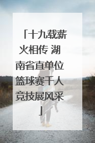 十九载薪火相传 湖南省直单位篮球赛千人竞技展风采