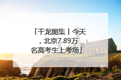 千龙图集丨今天，北京7.89万名高考生上考场