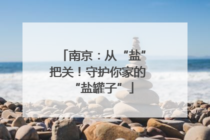 南京：从“盐”把关！守护你家的“盐罐子”