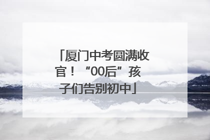 厦门中考圆满收官！“00后”孩子们告别初中