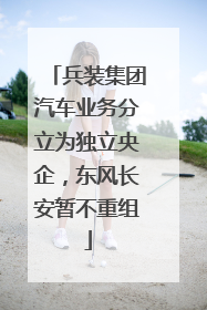兵装集团汽车业务分立为独立央企，东风长安暂不重组