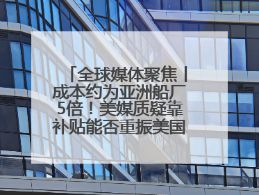全球媒体聚焦丨成本约为亚洲船厂5倍！美媒质疑靠补贴能否重振美国造船业