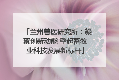 兰州兽医研究所：凝聚创新动能 擎起畜牧业科技发展新标杆