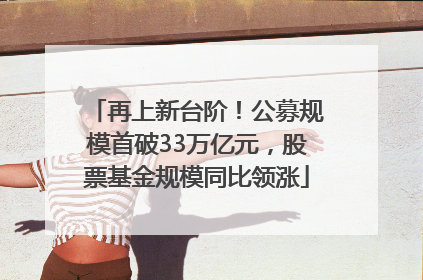 再上新台阶！公募规模首破33万亿元，股票基金规模同比领涨