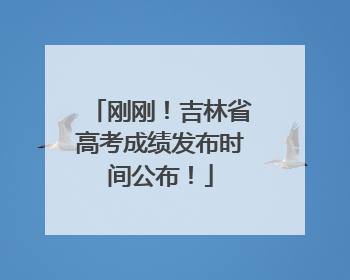 刚刚！吉林省高考成绩发布时间公布！