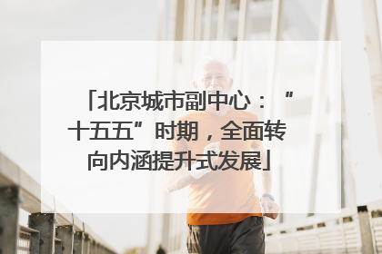 北京城市副中心：“十五五”时期，全面转向内涵提升式发展