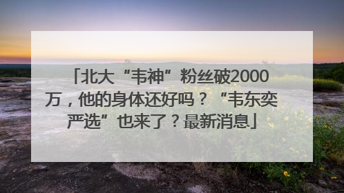 北大“韦神”粉丝破2000万，他的身体还好吗？“韦东奕严选”也来了？最新消息