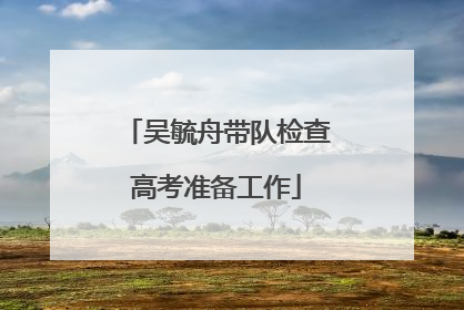 吴毓舟带队检查高考准备工作