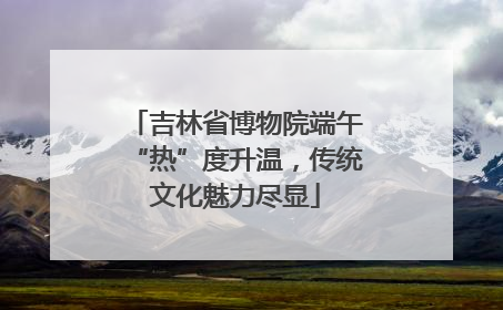 吉林省博物院端午“热”度升温，传统文化魅力尽显