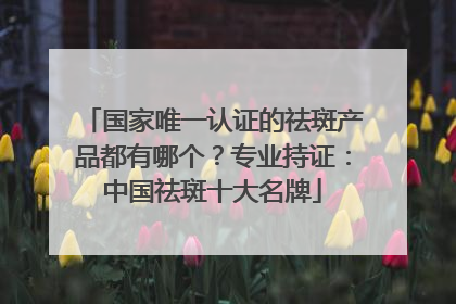 国家唯一认证的祛斑产品都有哪个？专业持证：中国祛斑十大名牌