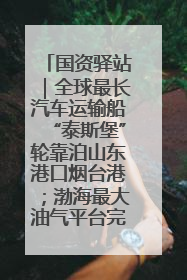 国资驿站｜全球最长汽车运输船“泰斯堡”轮靠泊山东港口烟台港；渤海最大油气平台完成浮托安装