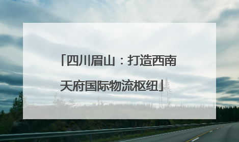 四川眉山：打造西南天府国际物流枢纽